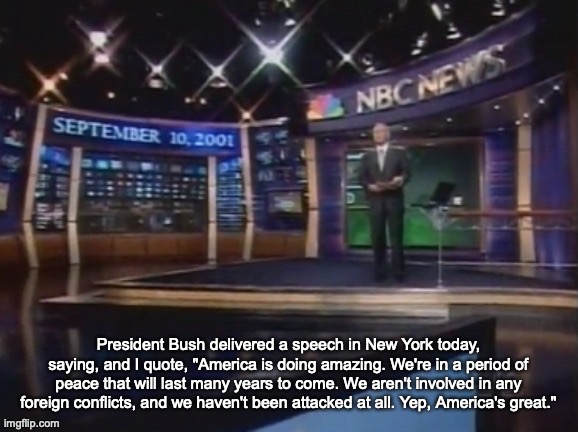 September 10, 2001 | President Bush delivered a speech in New York today, saying, and I quote, "America is doing amazing. We're in a period of peace that will last many years to come. We aren't involved in any foreign conflicts, and we haven't been attacked at all. Yep, America's great." | image tagged in september 10 2001 | made w/ Imgflip meme maker