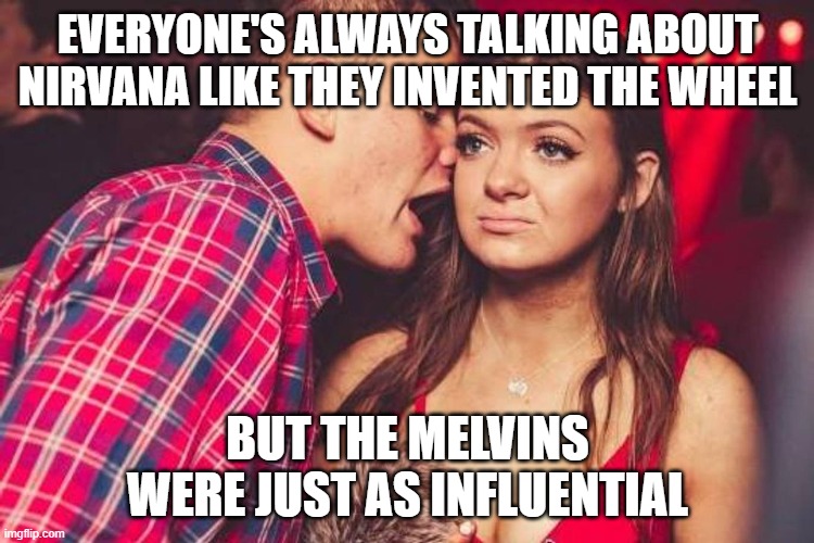 MELVINS INFLUENTIAL | EVERYONE'S ALWAYS TALKING ABOUT NIRVANA LIKE THEY INVENTED THE WHEEL; BUT THE MELVINS WERE JUST AS INFLUENTIAL | image tagged in bored nightclub girl | made w/ Imgflip meme maker