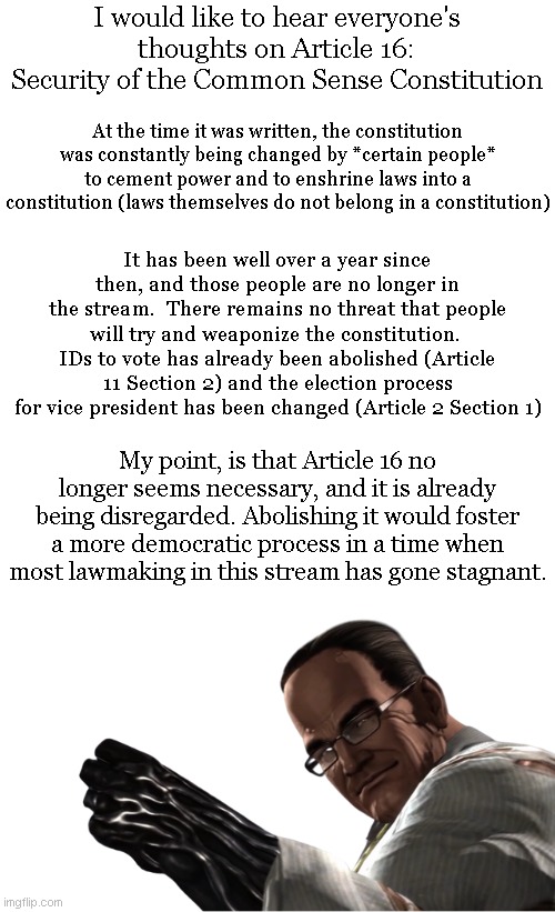 Please discuss :) | I would like to hear everyone's thoughts on Article 16: Security of the Common Sense Constitution; At the time it was written, the constitution was constantly being changed by *certain people* to cement power and to enshrine laws into a constitution (laws themselves do not belong in a constitution); It has been well over a year since then, and those people are no longer in the stream.  There remains no threat that people will try and weaponize the constitution.  IDs to vote has already been abolished (Article 11 Section 2) and the election process for vice president has been changed (Article 2 Section 1); My point, is that Article 16 no longer seems necessary, and it is already being disregarded. Abolishing it would foster a more democratic process in a time when most lawmaking in this stream has gone stagnant. | image tagged in blank white template,senator armstrong | made w/ Imgflip meme maker