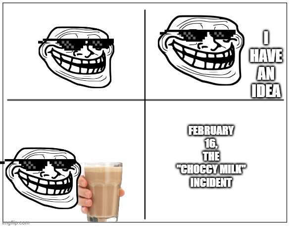 New trollge incedent | I HAVE AN IDEA; FEBRUARY 16, THE "CHOCCY MILK" INCIDENT | image tagged in 4 square grid | made w/ Imgflip meme maker