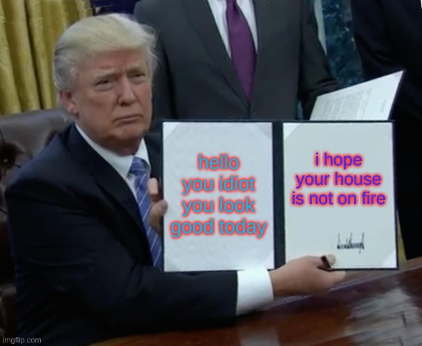okay | hello you idiot you look good today; i hope your house is not on fire | image tagged in memes,trump bill signing | made w/ Imgflip meme maker