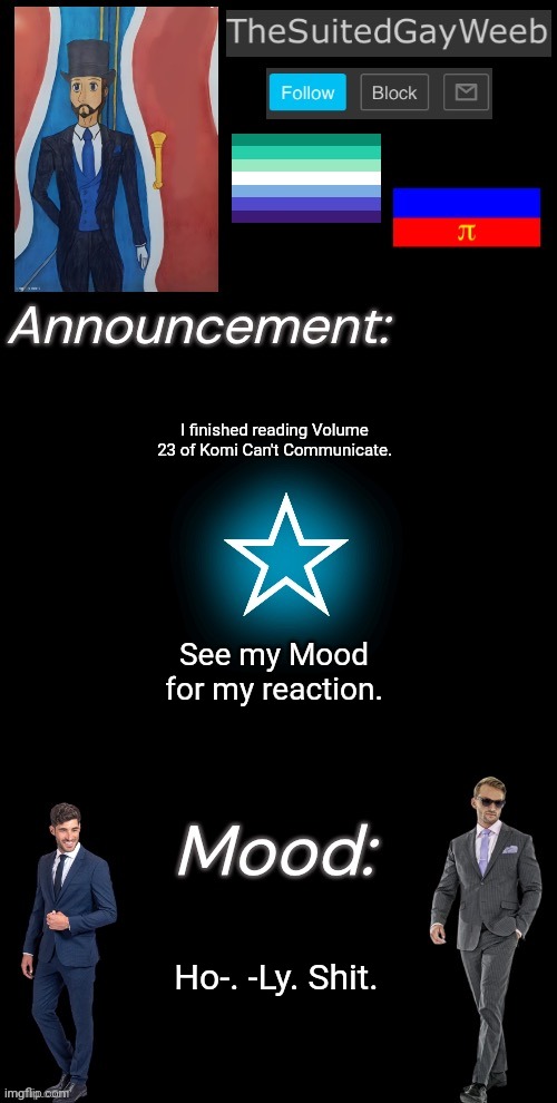 A LOT Went Down In That Volume!! | I finished reading Volume 23 of Komi Can't Communicate. See my Mood for my reaction. Ho-. -Ly. Shit. | image tagged in thesuitedgayweeb s announcement temp | made w/ Imgflip meme maker