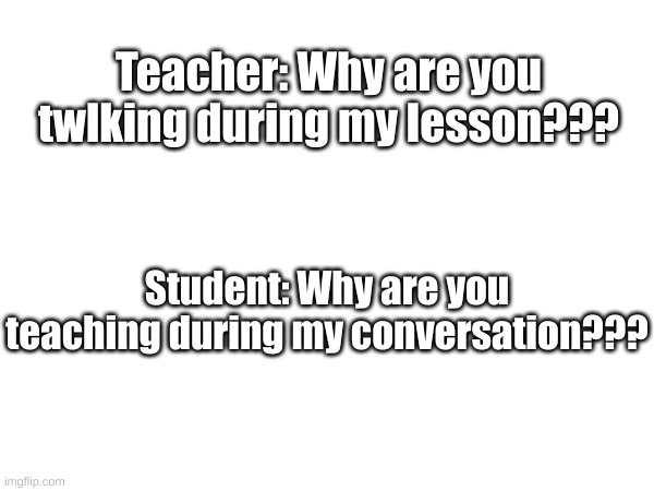 Teacher: Why are you twlking during my lesson??? Student: Why are you teaching during my conversation??? | made w/ Imgflip meme maker