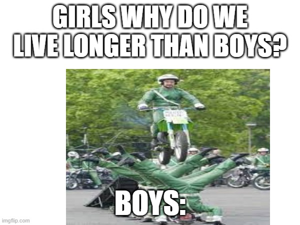 How boys act | GIRLS WHY DO WE LIVE LONGER THAN BOYS? BOYS: | image tagged in funny,hilarious | made w/ Imgflip meme maker