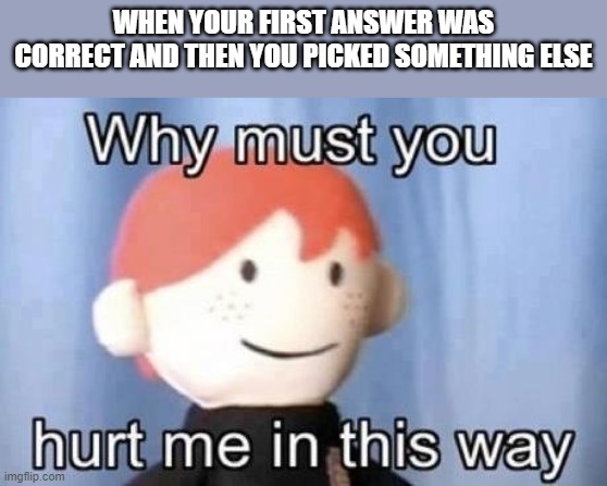 I hate when that happens | WHEN YOUR FIRST ANSWER WAS CORRECT AND THEN YOU PICKED SOMETHING ELSE | image tagged in why must you hurt me this way | made w/ Imgflip meme maker