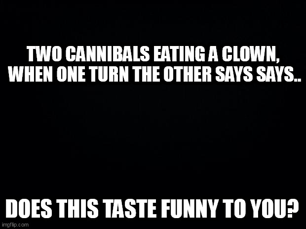 Black background | TWO CANNIBALS EATING A CLOWN,

 WHEN ONE TURN THE OTHER SAYS SAYS.. DOES THIS TASTE FUNNY TO YOU? | image tagged in black background | made w/ Imgflip meme maker