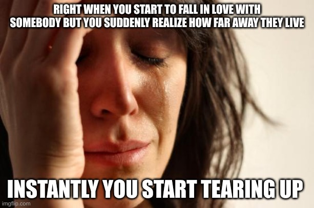 First World Problems | RIGHT WHEN YOU START TO FALL IN LOVE WITH SOMEBODY BUT YOU SUDDENLY REALIZE HOW FAR AWAY THEY LIVE; INSTANTLY YOU START TEARING UP | image tagged in memes,first world problems | made w/ Imgflip meme maker