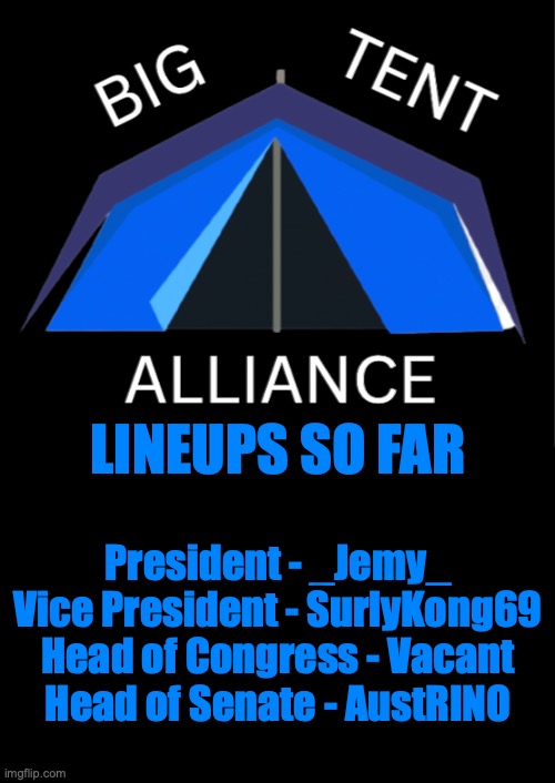 Big Tent Alliance Line Ups, If we cannot find a HoC, then we'd have to endorse another party's HoC candidate | LINEUPS SO FAR; President - _Jemy_
Vice President - SurlyKong69
Head of Congress - Vacant
Head of Senate - AustRINO | image tagged in big tent alliance party logo,president,vp,hoc,hos,big tent alliance lineup | made w/ Imgflip meme maker