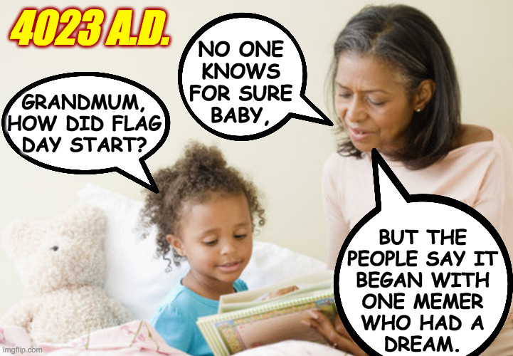 GRANDMUM,
HOW DID FLAG
DAY START? NO ONE
KNOWS
FOR SURE
BABY, BUT THE
PEOPLE SAY IT
BEGAN WITH
ONE MEMER
WHO HAD A
DREAM. 4023 A.D. | made w/ Imgflip meme maker