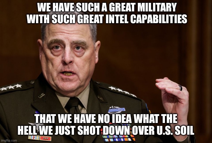 General Mark Milley |  WE HAVE SUCH A GREAT MILITARY WITH SUCH GREAT INTEL CAPABILITIES; THAT WE HAVE NO IDEA WHAT THE HELL WE JUST SHOT DOWN OVER U.S. SOIL | image tagged in general mark milley,ukraine,vladimir putin,xi jinping,joe biden,new normal | made w/ Imgflip meme maker