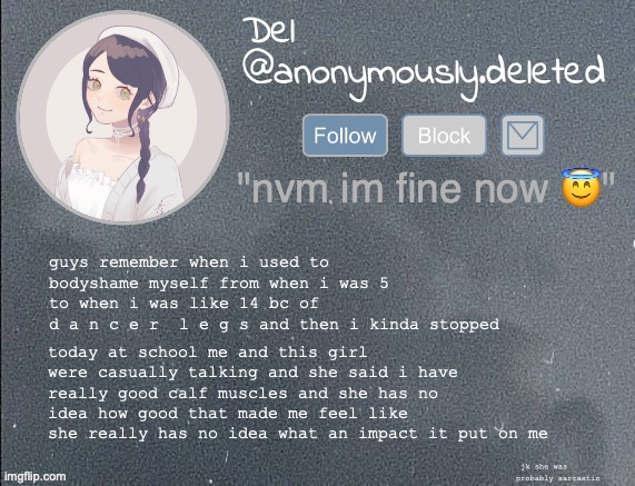 lemme say it before someone else does "i aint reading all that" HA BEAT YOU TO IT | today at school me and this girl were casually talking and she said i have really good calf muscles and she has no idea how good that made me feel like she really has no idea what an impact it put on me; guys remember when i used to bodyshame myself from when i was 5 to when i was like 14 bc of 
d a n c e r  l e g s and then i kinda stopped; jk she was probably sarcastic | image tagged in del announcement gray | made w/ Imgflip meme maker