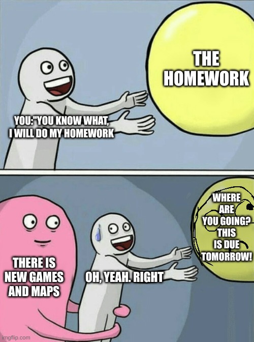 Who HASN'T felt this before? | THE HOMEWORK; YOU:"YOU KNOW WHAT, I WILL DO MY HOMEWORK; WHERE ARE YOU GOING? THIS IS DUE TOMORROW! THERE IS NEW GAMES AND MAPS; OH, YEAH. RIGHT | image tagged in memes,running away balloon,relatable | made w/ Imgflip meme maker