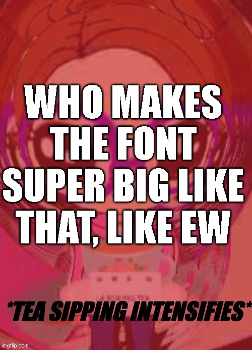 Tea sipping intensifies | WHO MAKES THE FONT SUPER BIG LIKE THAT, LIKE EW | image tagged in tea sipping intensifies | made w/ Imgflip meme maker