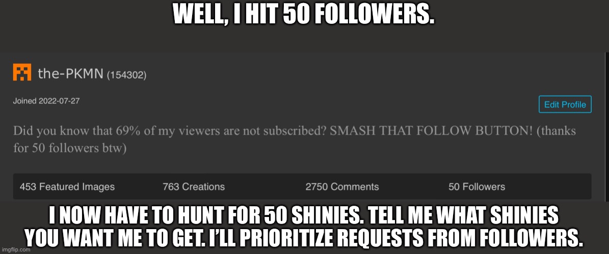 Oh boy imma suffer. | WELL, I HIT 50 FOLLOWERS. I NOW HAVE TO HUNT FOR 50 SHINIES. TELL ME WHAT SHINIES YOU WANT ME TO GET. I’LL PRIORITIZE REQUESTS FROM FOLLOWERS. | image tagged in image tags | made w/ Imgflip meme maker