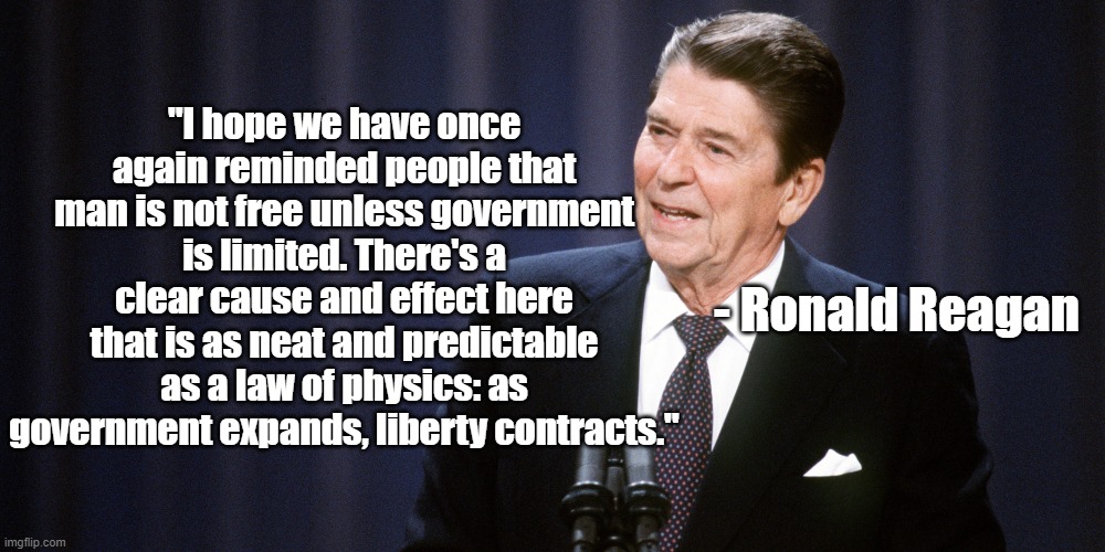 Liberty contracts and government expands | "I hope we have once again reminded people that man is not free unless government is limited. There's a clear cause and effect here that is as neat and predictable as a law of physics: as government expands, liberty contracts."; - Ronald Reagan | image tagged in ronald reagan,liberty,politics | made w/ Imgflip meme maker