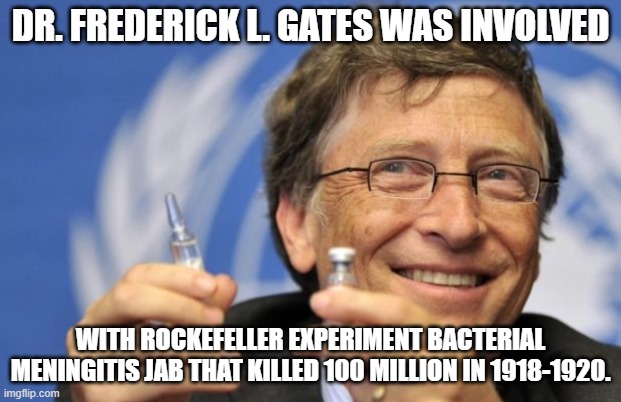 Bill Gates Grandfather. | DR. FREDERICK L. GATES WAS INVOLVED; WITH ROCKEFELLER EXPERIMENT BACTERIAL MENINGITIS JAB THAT KILLED 100 MILLION IN 1918-1920. | image tagged in bill gates loves vaccines,vaccine,bacteria,liberal,killed | made w/ Imgflip meme maker