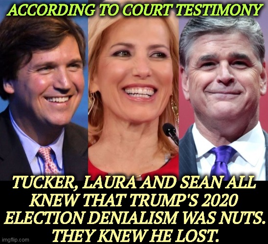 Sworn testimony under oath. | ACCORDING TO COURT TESTIMONY; TUCKER, LAURA AND SEAN ALL 
KNEW THAT TRUMP'S 2020 
ELECTION DENIALISM WAS NUTS.
THEY KNEW HE LOST. | image tagged in fox news,tucker carlson,laura ingraham,sean hannity,election 2020,lie | made w/ Imgflip meme maker