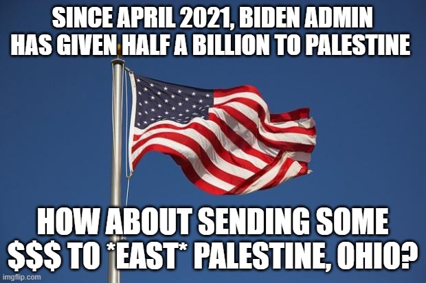 c'mon man | SINCE APRIL 2021, BIDEN ADMIN HAS GIVEN HALF A BILLION TO PALESTINE; HOW ABOUT SENDING SOME $$$ TO *EAST* PALESTINE, OHIO? | image tagged in us flag | made w/ Imgflip meme maker