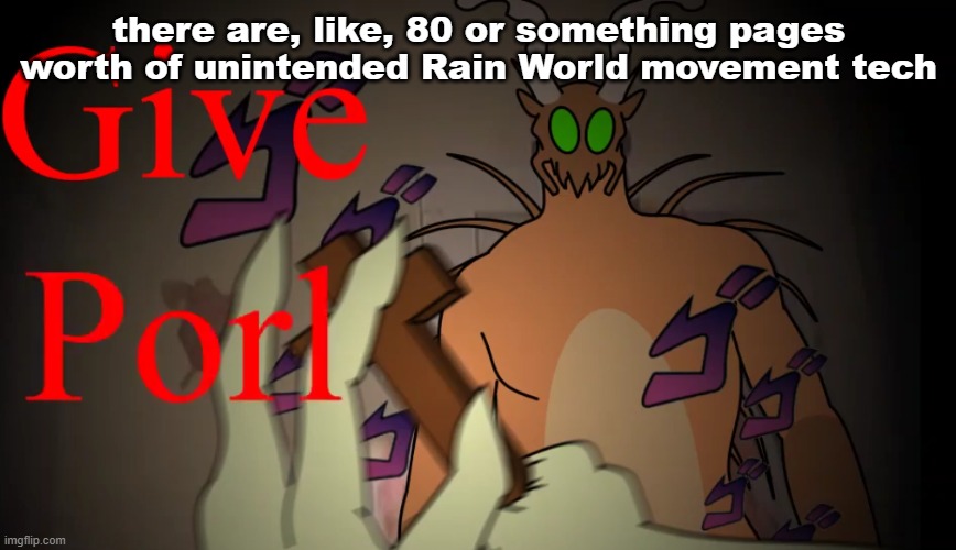 give porl | there are, like, 80 or something pages worth of unintended Rain World movement tech | image tagged in give porl | made w/ Imgflip meme maker