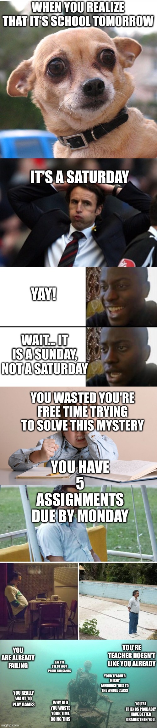 Long, worth it and a bit specific but a bit relatable | WHEN YOU REALIZE THAT IT'S SCHOOL TOMORROW; IT'S A SATURDAY; YAY! WAIT... IT IS A SUNDAY, NOT A SATURDAY; YOU WASTED YOU'RE FREE TIME TRYING TO SOLVE THIS MYSTERY; YOU HAVE 5 ASSIGNMENTS DUE BY MONDAY; YOU ARE ALREADY FAILING; YOU'RE TEACHER DOESN'T LIKE YOU ALREADY; SAY BYE BYE TO YOUR PHONE AND GAMES; YOUR TEACHER MIGHT ANNOUNCE THIS TO THE WHOLE CLASS; YOU REALLY WANT TO PLAY GAMES; YOU'RE FRIENDS PROBABLY HAVE BETTER GRADES THEN YOU. WHY DID YOU WASTE YOUR TIME DOING THIS | image tagged in concerned chiwawa,sigh of relief,oh yeah oh no,kid face slap,memes,sad pablo escobar | made w/ Imgflip meme maker