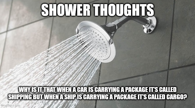 Shower Thoughts | SHOWER THOUGHTS; WHY IS IT THAT WHEN A CAR IS CARRYING A PACKAGE IT'S CALLED SHIPPING BUT WHEN A SHIP IS CARRYING A PACKAGE IT'S CALLED CARGO? | image tagged in shower thoughts | made w/ Imgflip meme maker