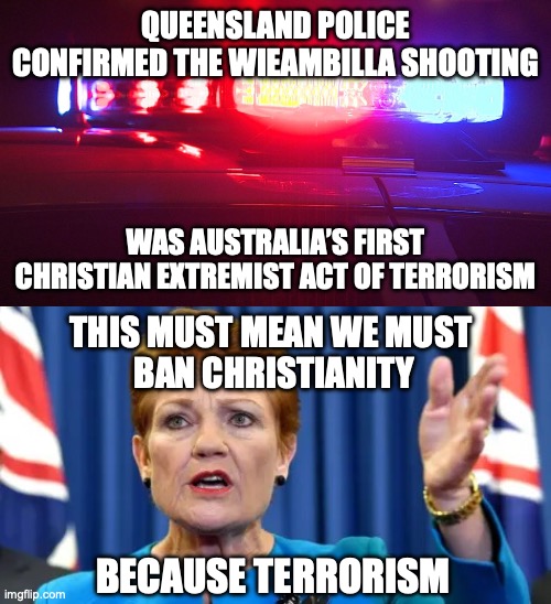 Of course Pauline Hanson won’t ban Christianity because her party are the Real Terrorists | QUEENSLAND POLICE CONFIRMED THE WIEAMBILLA SHOOTING; WAS AUSTRALIA’S FIRST CHRISTIAN EXTREMIST ACT OF TERRORISM; THIS MUST MEAN WE MUST 
BAN CHRISTIANITY; BECAUSE TERRORISM | image tagged in police lights,pauline hanson angry,pauline hanson,hypocrisy,wieambilla shooting | made w/ Imgflip meme maker