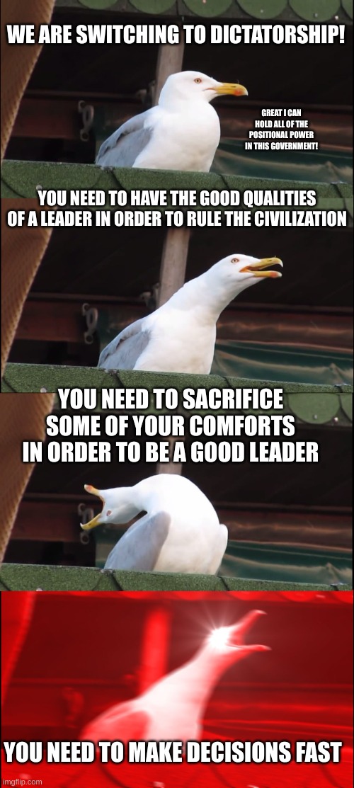 Politics | WE ARE SWITCHING TO DICTATORSHIP! GREAT I CAN HOLD ALL OF THE POSITIONAL POWER IN THIS GOVERNMENT! YOU NEED TO HAVE THE GOOD QUALITIES OF A LEADER IN ORDER TO RULE THE CIVILIZATION; YOU NEED TO SACRIFICE SOME OF YOUR COMFORTS IN ORDER TO BE A GOOD LEADER; YOU NEED TO MAKE DECISIONS FAST | image tagged in memes,inhaling seagull | made w/ Imgflip meme maker