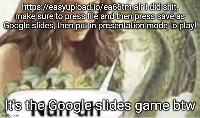 Keep in mind it's not nearly done, so it won't have everything yet | https://easyupload.io/ea66tm alr I did shit, make sure to press file and then press save as Google slides, then put in presentation mode to play! It's the Google slides game btw | made w/ Imgflip meme maker