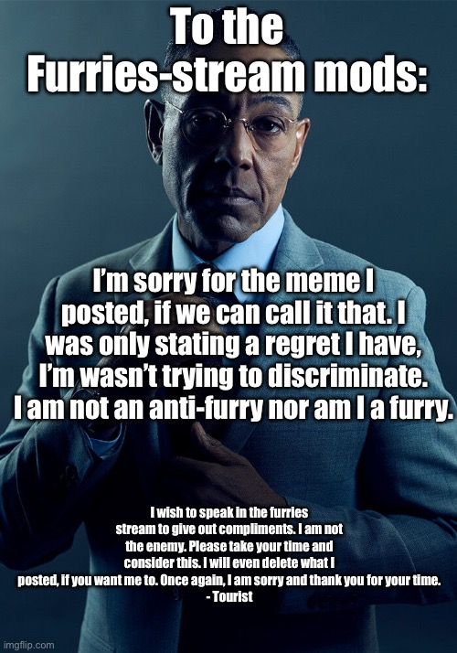 Please forgive me |  To the Furries-stream mods:; I’m sorry for the meme I posted, if we can call it that. I was only stating a regret I have, I’m wasn’t trying to discriminate. I am not an anti-furry nor am I a furry. I wish to speak in the furries stream to give out compliments. I am not the enemy. Please take your time and consider this. I will even delete what I posted, if you want me to. Once again, I am sorry and thank you for your time.
- Tourist | image tagged in gus fring we are not the same,apology,breaking bad,gus fring | made w/ Imgflip meme maker