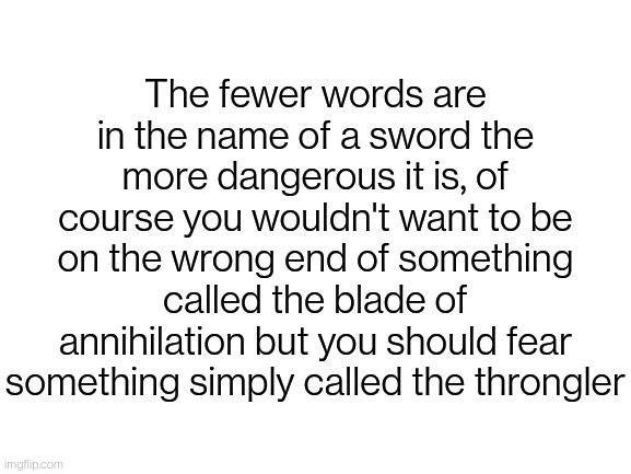 Blank White Template | The fewer words are in the name of a sword the more dangerous it is, of course you wouldn't want to be on the wrong end of something called the blade of annihilation but you should fear something simply called the throngler | image tagged in blank white template | made w/ Imgflip meme maker