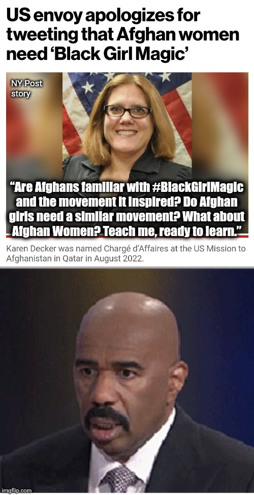 Another liberal Karen heard from | NY Post
story; “Are Afghans familiar with #BlackGirlMagic
and the movement it inspired? Do Afghan
girls need a similar movement? What about
Afghan Women? Teach me, ready to learn.” | image tagged in steve harvey,karen decker,afghanistan,blackgirlmagic,taliban,joe biden | made w/ Imgflip meme maker