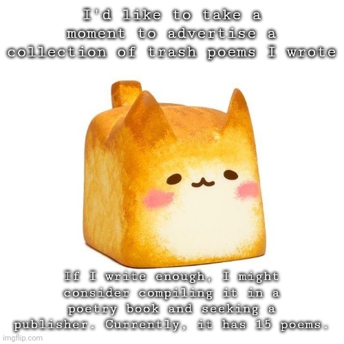 Catbread | I'd like to take a moment to advertise a collection of trash poems I wrote; If I write enough, I might consider compiling it in a poetry book and seeking a publisher. Currently, it has 15 poems. | image tagged in catbread | made w/ Imgflip meme maker