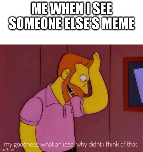 YEs | ME WHEN I SEE SOMEONE ELSE'S MEME | image tagged in my goodness what an idea why didn't i think of that | made w/ Imgflip meme maker