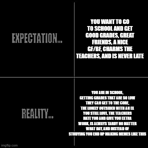 Expectation vs Reality | YOU WANT TO GO TO SCHOOL AND GET GOOD GRADES, GREAT FRIENDS, A NICE GF/BF, CHARMS THE TEACHERS, AND IS NEVER LATE; YOU ARE IN SCHOOL, GETTING GRADES THAT ARE SO LOW THEY CAN GET TO THE CORE, THE LONELY OUTSIDER WITH AN EX YOU STILL LOVE, THE TEACHERS HATE YOU AND GIVE YOU EXTRA WORK, IS ALWAYS TARDY NO MATTER WHAT DAY, AND INSTEAD OF STUDYING YOU END UP MAKING MEMES LIKE THIS | image tagged in expectation vs reality,school,meme,memes,school memes,expectations | made w/ Imgflip meme maker