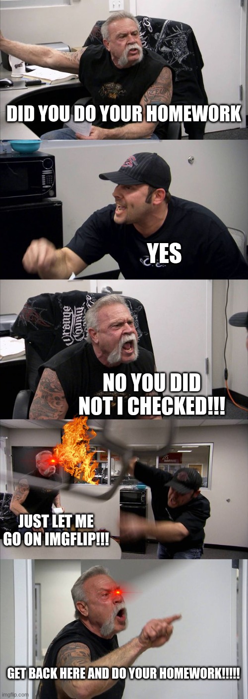 DO YOUR HOMEWORK | DID YOU DO YOUR HOMEWORK; YES; NO YOU DID NOT I CHECKED!!! JUST LET ME GO ON IMGFLIP!!! GET BACK HERE AND DO YOUR HOMEWORK!!!!! | image tagged in memes,american chopper argument | made w/ Imgflip meme maker