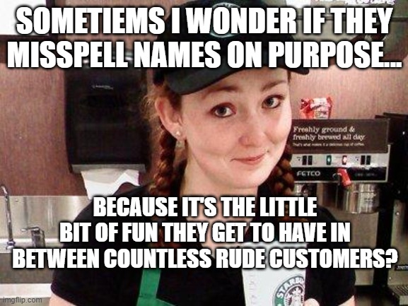 Customer service sucks | SOMETIEMS I WONDER IF THEY MISSPELL NAMES ON PURPOSE... BECAUSE IT'S THE LITTLE BIT OF FUN THEY GET TO HAVE IN BETWEEN COUNTLESS RUDE CUSTOMERS? | image tagged in starbucks barista | made w/ Imgflip meme maker