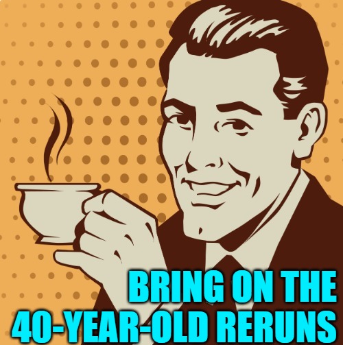 Mug approval | BRING ON THE 40-YEAR-OLD RERUNS | image tagged in mug approval | made w/ Imgflip meme maker