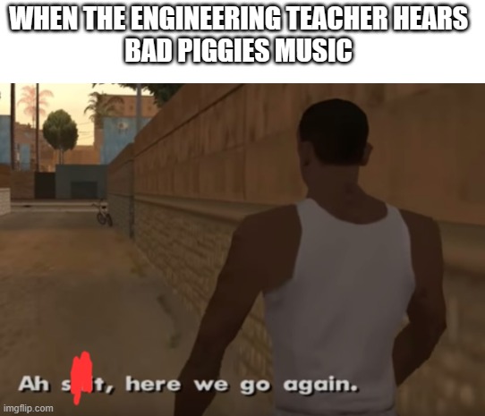 True | WHEN THE ENGINEERING TEACHER HEARS 
BAD PIGGIES MUSIC | image tagged in ah s it here we go again | made w/ Imgflip meme maker