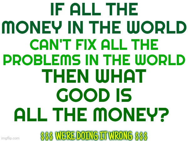 We Are Obviously Doing It All Wrong | IF ALL THE MONEY IN THE WORLD; THEN WHAT GOOD IS ALL THE MONEY? CAN'T FIX ALL THE PROBLEMS IN THE WORLD; $ $ $  WE'RE DOING IT WRONG  $ $ $ | image tagged in memes,something's wrong i can feel it,you're doing it wrong,you're not just wrong your stupid,what is wrong with you,redo | made w/ Imgflip meme maker