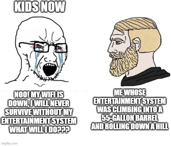 Was I the only one that did these things as a kid? | KIDS NOW; ME WHOSE ENTERTAINMENT SYSTEM WAS CLIMBING INTO A 55-GALLON BARREL AND ROLLING DOWN A HILL; NOO! MY WIFI IS DOWN, I WILL NEVER SURVIVE WITHOUT MY ENTERTAINMENT SYSTEM   WHAT WILL I DO??? | image tagged in soyboy vs yes chad,memes,kids these days,entertainment,funny memes,funny meme | made w/ Imgflip meme maker