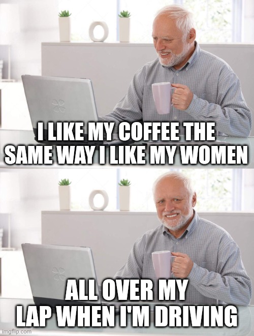 Women and coffee | I LIKE MY COFFEE THE SAME WAY I LIKE MY WOMEN; ALL OVER MY LAP WHEN I'M DRIVING | image tagged in old man cup of coffee | made w/ Imgflip meme maker
