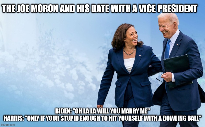 The Stupidest Date WIth Harris Joe Moron Is in Love With. | THE JOE MORON AND HIS DATE WITH A VICE PRESIDENT; BIDEN: "OH LA LA WILL YOU MARRY ME"
HARRIS: "ONLY IF YOUR STUPID ENOUGH TO HIT YOURSELF WITH A BOWLING BALL" | made w/ Imgflip meme maker