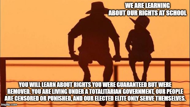 Cowboy wisdom, you only have the right to do as you are told | WE ARE LEARNING ABOUT OUR RIGHTS AT SCHOOL; YOU WILL LEARN ABOUT RIGHTS YOU WERE GUARANTEED BUT WERE REMOVED. YOU ARE LIVING UNDER A TOTALITARIAN GOVERNMENT, OUR PEOPLE ARE CENSORED OR PUNISHED, AND OUR ELECTED ELITE ONLY SERVE THEMSELVES. | image tagged in cowboy father and son,cowboy wisdom,america in decline,no freedom for you,censorship,totalitarian government | made w/ Imgflip meme maker