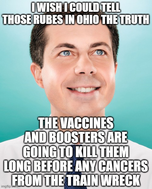 hiding the truth | I WISH I COULD TELL THOSE RUBES IN OHIO THE TRUTH; THE VACCINES AND BOOSTERS ARE GOING TO KILL THEM LONG BEFORE ANY CANCERS FROM THE TRAIN WRECK | image tagged in pete buttigieg | made w/ Imgflip meme maker
