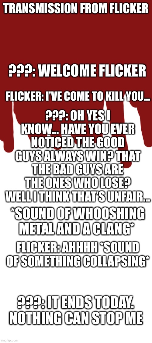 Is flicker ok? | TRANSMISSION FROM FLICKER; ???: WELCOME FLICKER; FLICKER: I’VE COME TO KILL YOU…; ???: OH YES I KNOW… HAVE YOU EVER NOTICED THE GOOD GUYS ALWAYS WIN? THAT THE BAD GUYS ARE THE ONES WHO LOSE? WELL I THINK THAT’S UNFAIR…; *SOUND OF WHOOSHING METAL AND A CLANG*; FLICKER: AHHHH *SOUND OF SOMETHING COLLAPSING*; ???: IT ENDS TODAY. NOTHING CAN STOP ME | image tagged in blank white template | made w/ Imgflip meme maker