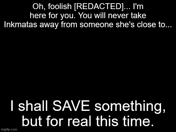 Teaser of a conflicting storyline to this mysterious character Inky made | Oh, foolish [REDACTED]... I'm here for you. You will never take Inkmatas away from someone she's close to... I shall SAVE something, but for real this time. | made w/ Imgflip meme maker