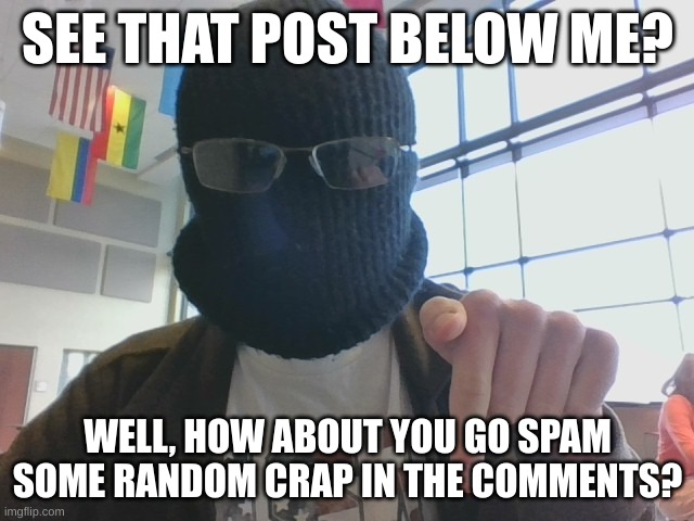 Be as out of context as you wish | SEE THAT POST BELOW ME? WELL, HOW ABOUT YOU GO SPAM SOME RANDOM CRAP IN THE COMMENTS? | image tagged in blurry-nugget post below | made w/ Imgflip meme maker
