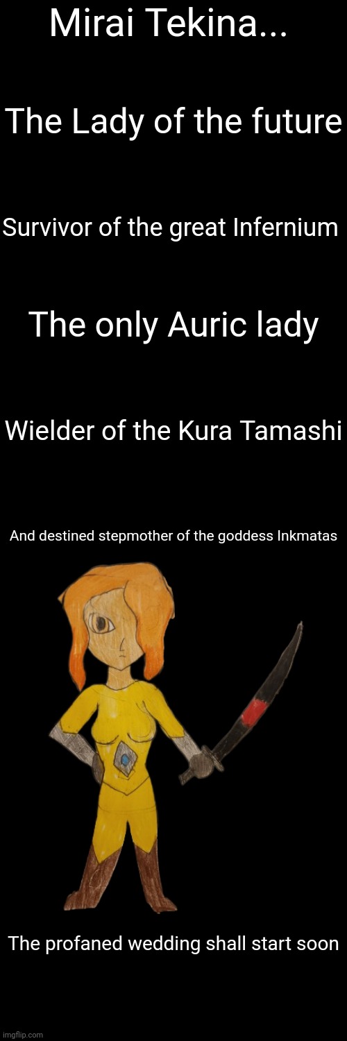 The profaned marriage is soon | Mirai Tekina... The Lady of the future; Survivor of the great Infernium; The only Auric lady; Wielder of the Kura Tamashi; And destined stepmother of the goddess Inkmatas; The profaned wedding shall start soon | made w/ Imgflip meme maker