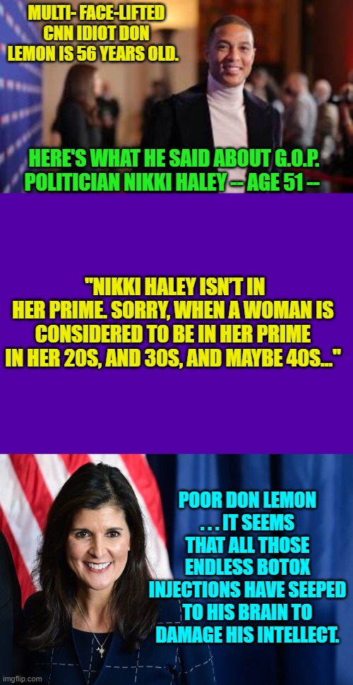 I'm not a fan of Haley . . . but still . . . . | MULTI- FACE-LIFTED CNN IDIOT DON LEMON IS 56 YEARS OLD. HERE'S WHAT HE SAID ABOUT G.O.P. POLITICIAN NIKKI HALEY -- AGE 51 --; "NIKKI HALEY ISN’T IN HER PRIME. SORRY, WHEN A WOMAN IS CONSIDERED TO BE IN HER PRIME IN HER 20S, AND 30S, AND MAYBE 40S…"; POOR DON LEMON . . . IT SEEMS THAT ALL THOSE ENDLESS BOTOX INJECTIONS HAVE SEEPED TO HIS BRAIN TO DAMAGE HIS INTELLECT. | image tagged in yep | made w/ Imgflip meme maker
