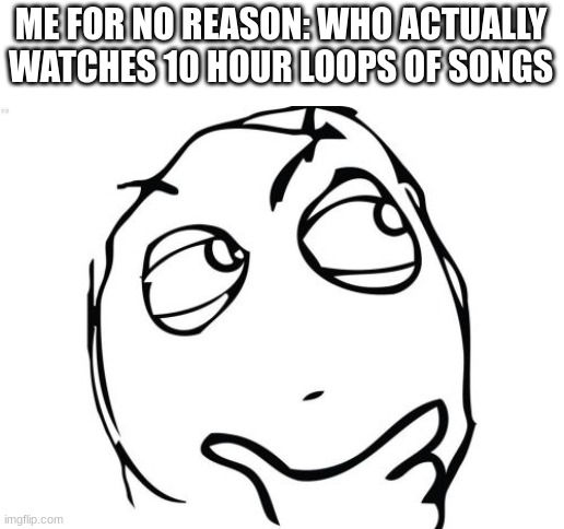 yep | ME FOR NO REASON: WHO ACTUALLY WATCHES 10 HOUR LOOPS OF SONGS | image tagged in memes,question rage face | made w/ Imgflip meme maker